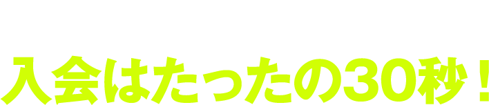 思い立ったら、今からご利用開始！入会はたったの30秒！